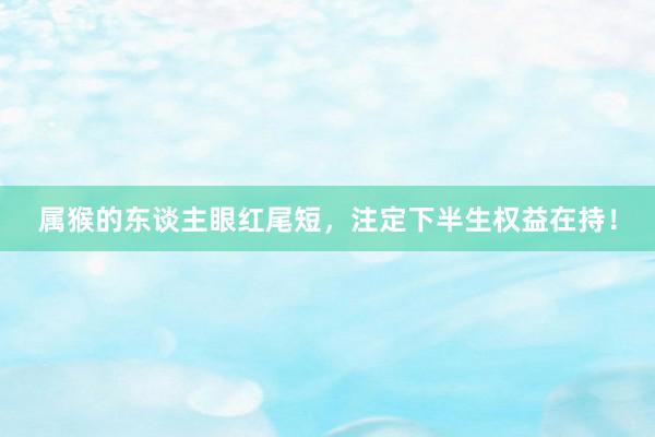 属猴的东谈主眼红尾短，注定下半生权益在持！