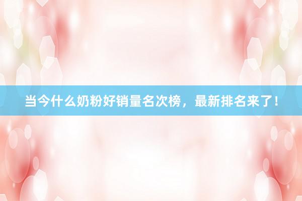 当今什么奶粉好销量名次榜，最新排名来了！