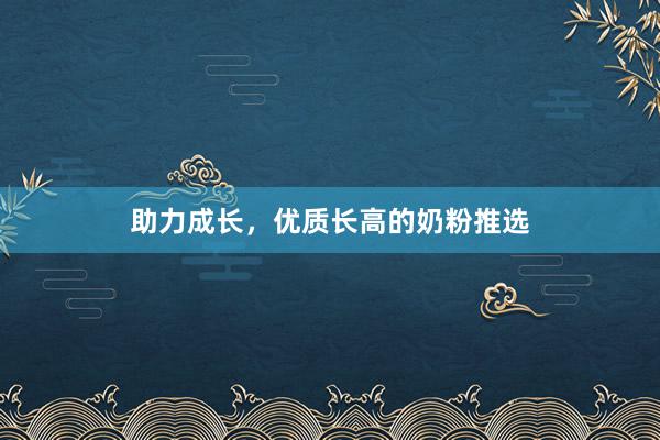 助力成长，优质长高的奶粉推选