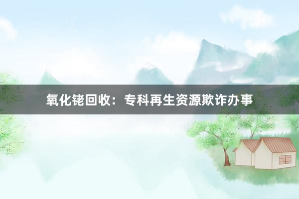 氧化铑回收：专科再生资源欺诈办事