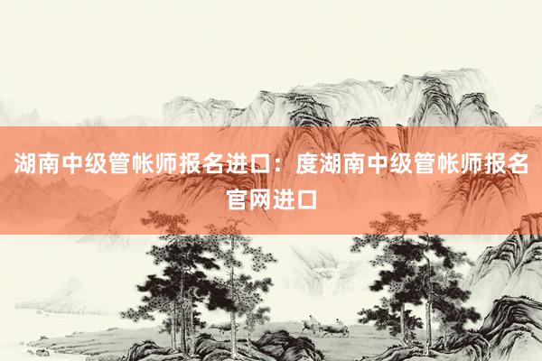 湖南中级管帐师报名进口：度湖南中级管帐师报名官网进口