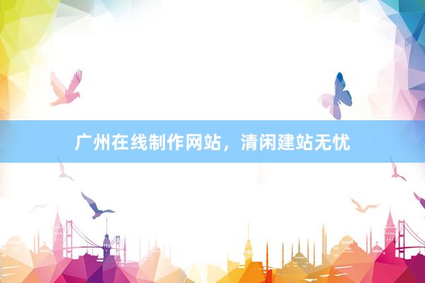 广州在线制作网站，清闲建站无忧