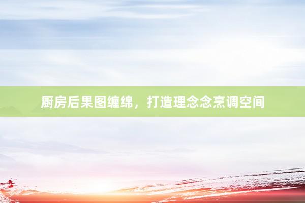厨房后果图缠绵，打造理念念烹调空间