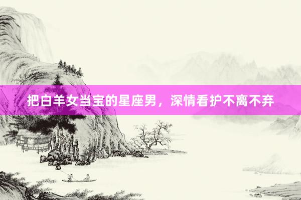 把白羊女当宝的星座男，深情看护不离不弃