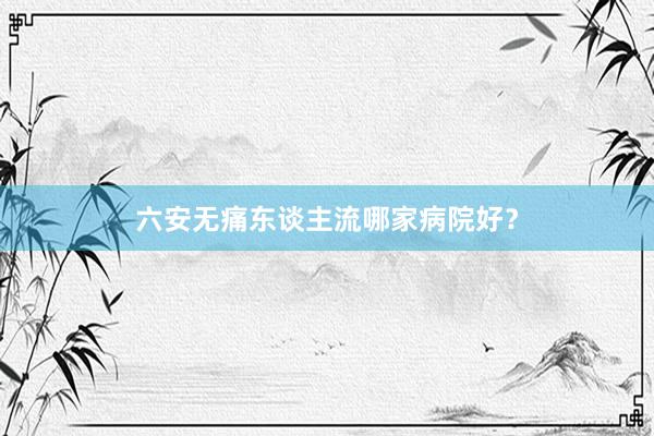 六安无痛东谈主流哪家病院好？